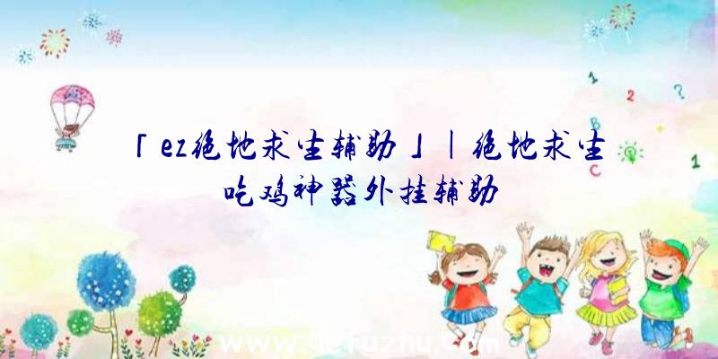 「ez绝地求生辅助」|绝地求生吃鸡神器外挂辅助